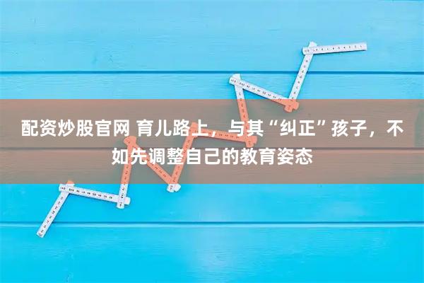 配资炒股官网 育儿路上，与其“纠正”孩子，不如先调整自己的教育姿态