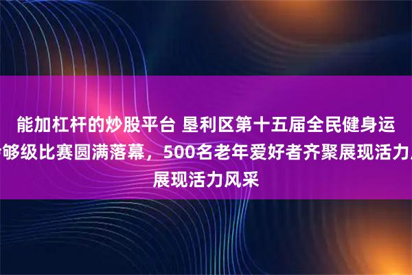 能加杠杆的炒股平台 垦利区第十五届全民健身运动会够级比赛圆满落幕，500名老年爱好者齐聚展现活力风采