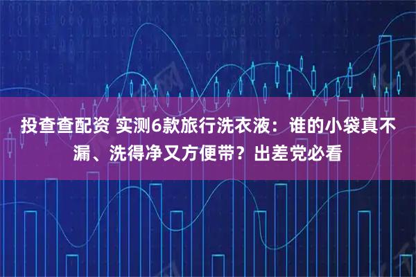 投查查配资 实测6款旅行洗衣液：谁的小袋真不漏、洗得净又方便带？出差党必看