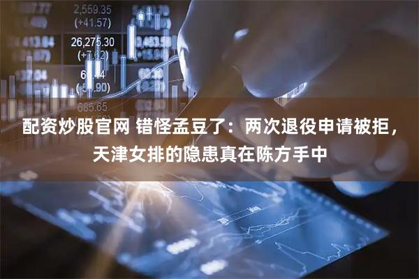 配资炒股官网 错怪孟豆了：两次退役申请被拒，天津女排的隐患真在陈方手中