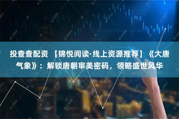 投查查配资 【锦悦阅读·线上资源推荐】《大唐气象》：解锁唐朝审美密码，领略盛世风华