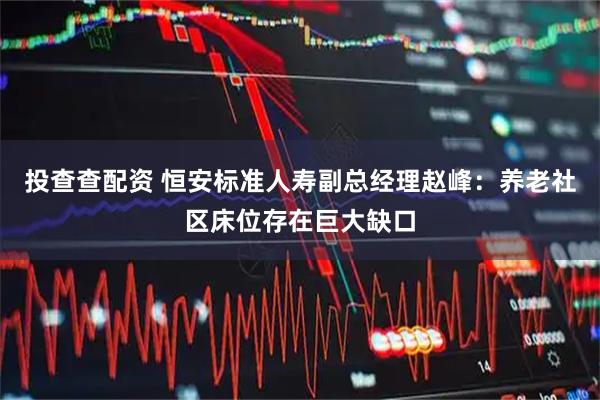 投查查配资 恒安标准人寿副总经理赵峰：养老社区床位存在巨大缺口