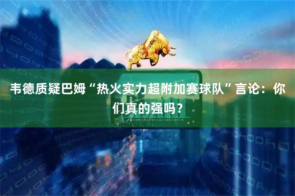 韦德质疑巴姆“热火实力超附加赛球队”言论：你们真的强吗？