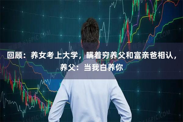 回顾：养女考上大学，瞒着穷养父和富亲爸相认，养父：当我白养你