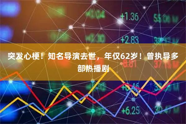 突发心梗！知名导演去世，年仅62岁！曾执导多部热播剧