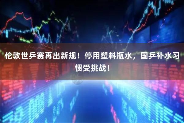 伦敦世乒赛再出新规！停用塑料瓶水，国乒补水习惯受挑战！