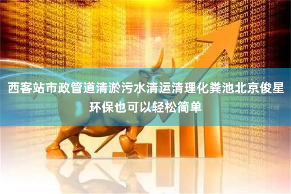 西客站市政管道清淤污水清运清理化粪池北京俊星环保也可以轻松简单